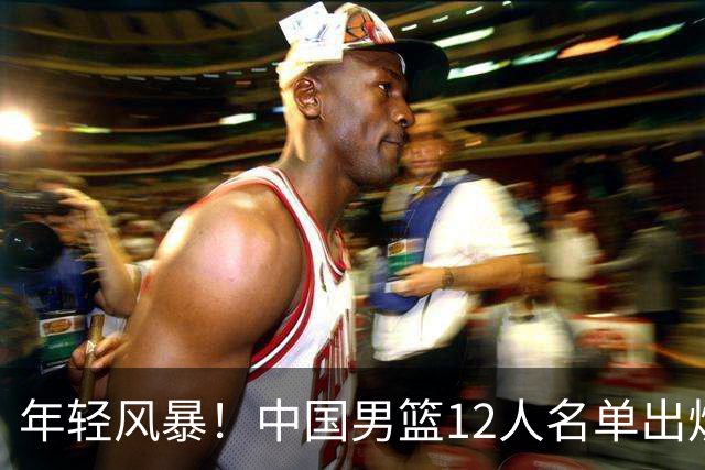 年轻风暴！中国男篮12人名单出炉，杨瀚森扛大旗，内线锋线很强